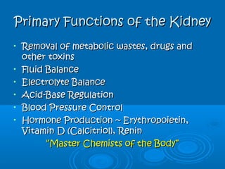Primary Functions of the KidneyPrimary Functions of the Kidney
• Removal of metabolic wastes, drugs andRemoval of metabolic wastes, drugs and
other toxinsother toxins
• Fluid BalanceFluid Balance
• Electrolyte BalanceElectrolyte Balance
• Acid-Base RegulationAcid-Base Regulation
• Blood Pressure ControlBlood Pressure Control
• Hormone Production ~ Erythropoietin,Hormone Production ~ Erythropoietin,
Vitamin D (Calcitriol), ReninVitamin D (Calcitriol), Renin
““Master Chemists of the Body”Master Chemists of the Body”
 