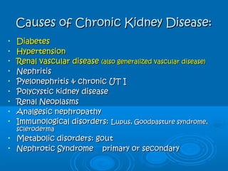 Causes of Chronic Kidney Disease:Causes of Chronic Kidney Disease:
• DiabetesDiabetes
• HypertensionHypertension
• Renal vascular diseaseRenal vascular disease (also generalized vascular disease)(also generalized vascular disease)
• NephritisNephritis
• Pyelonephritis & chronic UT IPyelonephritis & chronic UT I
• Polycystic kidney diseasePolycystic kidney disease
• Renal NeoplasmsRenal Neoplasms
• Analgesic nephropathyAnalgesic nephropathy
• Immunological disorders:Immunological disorders: Lupus, Goodpasture syndrome,Lupus, Goodpasture syndrome,
sclerodermascleroderma
• Metabolic disorders: goutMetabolic disorders: gout
• Nephrotic SyndromeNephrotic Syndrome primary or secondaryprimary or secondary
 