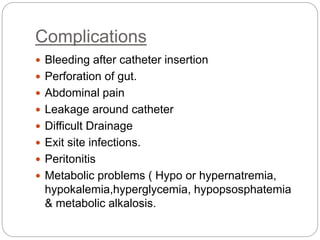Complications
 Bleeding after catheter insertion
 Perforation of gut.
 Abdominal pain
 Leakage around catheter
 Difficult Drainage
 Exit site infections.
 Peritonitis
 Metabolic problems ( Hypo or hypernatremia,
hypokalemia,hyperglycemia, hypopsosphatemia
& metabolic alkalosis.
 