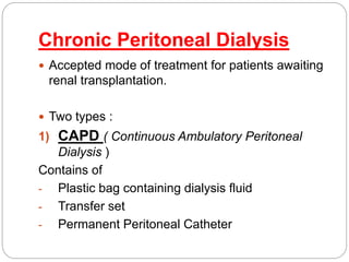 Chronic Peritoneal Dialysis
 Accepted mode of treatment for patients awaiting
renal transplantation.
 Two types :
1) CAPD ( Continuous Ambulatory Peritoneal
Dialysis )
Contains of
- Plastic bag containing dialysis fluid
- Transfer set
- Permanent Peritoneal Catheter
 
