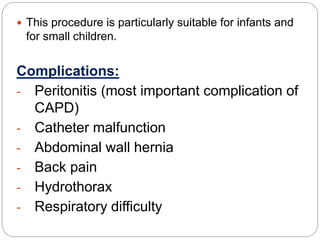  This procedure is particularly suitable for infants and
for small children.
Complications:
- Peritonitis (most important complication of
CAPD)
- Catheter malfunction
- Abdominal wall hernia
- Back pain
- Hydrothorax
- Respiratory difficulty
 