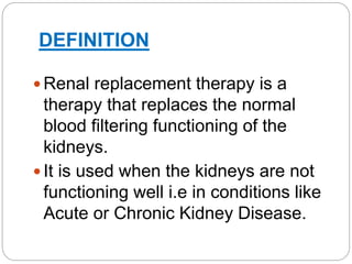 DEFINITION
 Renal replacement therapy is a
therapy that replaces the normal
blood filtering functioning of the
kidneys.
 It is used when the kidneys are not
functioning well i.e in conditions like
Acute or Chronic Kidney Disease.
 