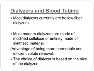 Dialyzers and Blood Tubing
 Most dialyzers currently are hollow fiber
dialyzers.
 Most modern dialyzers are made of
modified cellulose or entirely made of
synthetic material.
(Advantage of being more permeable and
efficient solute removal.
 The choice of dialyzer is based on the size
of the dialyzer.
 