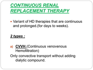 CONTINUOUS RENAL
REPLACEMENT THERAPY
 Variant of HD therapies that are continuous
and prolonged.(for days to weeks).
2 types :
a) CVVH (Continuous venovenous
Hemofiltration)
Only convective transport without adding
dialytic compound.
 