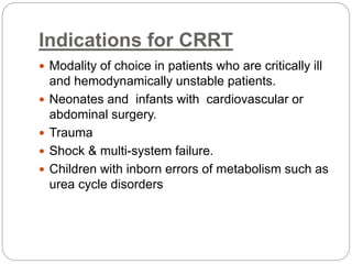Indications for CRRT
 Modality of choice in patients who are critically ill
and hemodynamically unstable patients.
 Neonates and infants with cardiovascular or
abdominal surgery.
 Trauma
 Shock & multi-system failure.
 Children with inborn errors of metabolism such as
urea cycle disorders
 