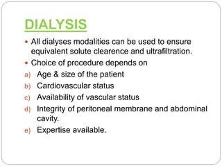 DIALYSIS
 All dialyses modalities can be used to ensure
equivalent solute clearence and ultrafiltration.
 Choice of procedure depends on
a) Age & size of the patient
b) Cardiovascular status
c) Availability of vascular status
d) Integrity of peritoneal membrane and abdominal
cavity.
e) Expertise available.
 