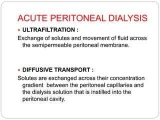 ACUTE PERITONEAL DIALYSIS
 ULTRAFILTRATION :
Exchange of solutes and movement of fluid across
the semipermeable peritoneal membrane.
 DIFFUSIVE TRANSPORT :
Solutes are exchanged across their concentration
gradient between the peritoneal capillaries and
the dialysis solution that is instilled into the
peritoneal cavity.
 