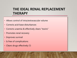THE IDEAL RENAL REPLACEMENT
THERAPY
• Allows control of intra/extravascular volume
• Corrects acid-base disturbances
• Corrects uraemia & effectively clears “toxins”
• Promotes renal recovery
• Improves survival
• Is free of complications
• Clears drugs effectively (?)
 