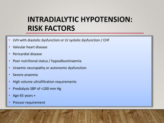 INTRADIALYTIC HYPOTENSION:
RISK FACTORS
• LVH with diastolic dysfunction or LV systolic dysfunction / CHF
• Valvular heart disease
• Pericardial disease
• Poor nutritional status / hypoalbuminaemia
• Uraemic neuropathy or autonomic dysfunction
• Severe anaemia
• High volume ultrafiltration requirements
• Predialysis SBP of <100 mm Hg
• Age 65 years +
• Pressor requirement
 