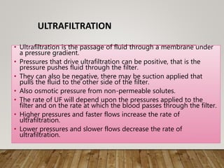 ULTRAFILTRATION
• Ultrafiltration is the passage of fluid through a membrane under
a pressure gradient.
• Pressures that drive ultrafiltration can be positive, that is the
pressure pushes fluid through the filter.
• They can also be negative, there may be suction applied that
pulls the fluid to the other side of the filter.
• Also osmotic pressure from non-permeable solutes.
• The rate of UF will depend upon the pressures applied to the
filter and on the rate at which the blood passes through the filter.
• Higher pressures and faster flows increase the rate of
ultrafiltration.
• Lower pressures and slower flows decrease the rate of
ultrafiltration.
 
