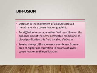 DIFFUSION
• Diffusion is the movement of a solute across a
membrane via a concentration gradient.
• For diffusion to occur, another fluid must flow on the
opposite side of the semi-permeable membrane. In
blood purification this fluid is called dialysate.
• Solutes always diffuse across a membrane from an
area of higher concentration to an area of lower
concentration until equilibration.
 