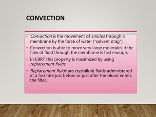 CONVECTION
• Convection is the movement of solutes through a
membrane by the force of water (“solvent drag”).
• Convection is able to move very large molecules if the
flow of fluid through the membrane is fast enough.
• In CRRT this property is maximized by using
replacement fluids.
• Replacement fluids are crystalloid fluids administered
at a fast rate just before or just after the blood enters
the filter.
 