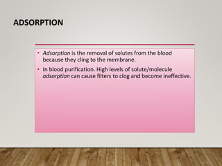 ADSORPTION
• Adsorption is the removal of solutes from the blood
because they cling to the membrane.
• In blood purification. High levels of solute/molecule
adsorption can cause filters to clog and become ineffective.
 