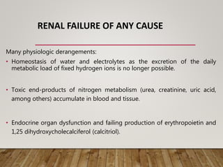 RENAL FAILURE OF ANY CAUSE
Many physiologic derangements:
• Homeostasis of water and electrolytes as the excretion of the daily
metabolic load of fixed hydrogen ions is no longer possible.
• Toxic end-products of nitrogen metabolism (urea, creatinine, uric acid,
among others) accumulate in blood and tissue.
• Endocrine organ dysfunction and failing production of erythropoietin and
1,25 dihydroxycholecalciferol (calcitriol).
 