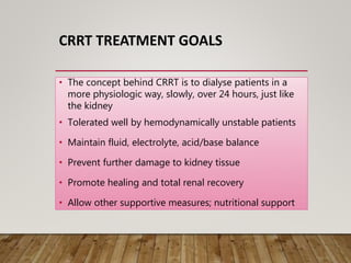 CRRT TREATMENT GOALS
• The concept behind CRRT is to dialyse patients in a
more physiologic way, slowly, over 24 hours, just like
the kidney
• Tolerated well by hemodynamically unstable patients
• Maintain fluid, electrolyte, acid/base balance
• Prevent further damage to kidney tissue
• Promote healing and total renal recovery
• Allow other supportive measures; nutritional support
 