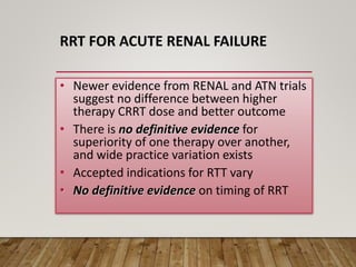 RRT FOR ACUTE RENAL FAILURE
• Newer evidence from RENAL and ATN trials
suggest no difference between higher
therapy CRRT dose and better outcome
• There is no definitive evidence for
superiority of one therapy over another,
and wide practice variation exists
• Accepted indications for RTT vary
• No definitive evidence on timing of RRT
 