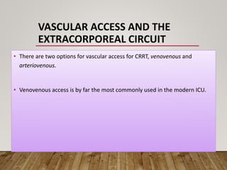 VASCULAR ACCESS AND THE
EXTRACORPOREAL CIRCUIT
• There are two options for vascular access for CRRT, venovenous and
arteriovenous.
• Venovenous access is by far the most commonly used in the modern ICU.
 
