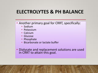 ELECTROLYTES & PH BALANCE
• Another primary goal for CRRT, specifically:
• Sodium
• Potassium
• Calcium
• Glucose
• Phosphate
• Bicarbonate or lactate buffer
• Dialysate and replacement solutions are used
in CRRT to attain this goal.
 