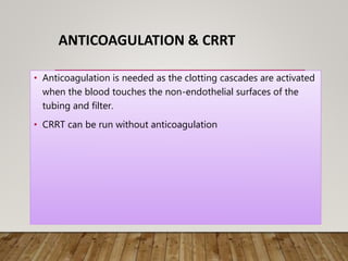 ANTICOAGULATION & CRRT
• Anticoagulation is needed as the clotting cascades are activated
when the blood touches the non-endothelial surfaces of the
tubing and filter.
• CRRT can be run without anticoagulation
 