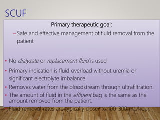 SCUF
Primary therapeutic goal:
– Safe and effective management of fluid removal from the
patient
• No dialysate or replacement fluid is used
• Primary indication is fluid overload without uremia or
significant electrolyte imbalance.
• Removes water from the bloodstream through ultrafiltration.
• The amount of fluid in the effluent bag is the same as the
amount removed from the patient.
• Fluid removal rates are typically closer to 100-300 mL/hour.
 