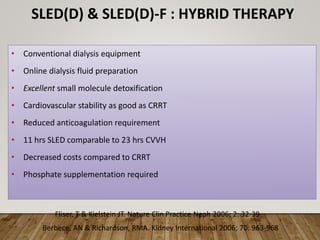 SLED(D) & SLED(D)-F : HYBRID THERAPY
• Conventional dialysis equipment
• Online dialysis fluid preparation
• Excellent small molecule detoxification
• Cardiovascular stability as good as CRRT
• Reduced anticoagulation requirement
• 11 hrs SLED comparable to 23 hrs CVVH
• Decreased costs compared to CRRT
• Phosphate supplementation required
Fliser, T & Kielstein JT. Nature Clin Practice Neph 2006; 2: 32-39
Berbece, AN & Richardson, RMA. Kidney International 2006; 70: 963-968
 