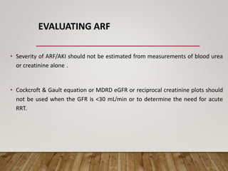EVALUATING ARF
• Severity of ARF/AKI should not be estimated from measurements of blood urea
or creatinine alone .
• Cockcroft & Gault equation or MDRD eGFR or reciprocal creatinine plots should
not be used when the GFR is <30 mL/min or to determine the need for acute
RRT.
 