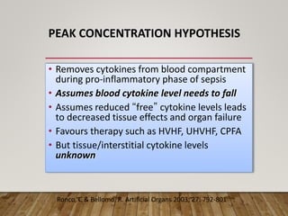 PEAK CONCENTRATION HYPOTHESIS
• Removes cytokines from blood compartment
during pro-inflammatory phase of sepsis
• Assumes blood cytokine level needs to fall
• Assumes reduced “free” cytokine levels leads
to decreased tissue effects and organ failure
• Favours therapy such as HVHF, UHVHF, CPFA
• But tissue/interstitial cytokine levels
unknown
Ronco, C & Bellomo, R. Artificial Organs 2003; 27: 792-801
 
