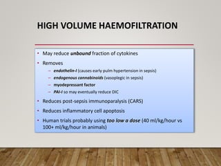 HIGH VOLUME HAEMOFILTRATION
• May reduce unbound fraction of cytokines
• Removes
– endothelin-I (causes early pulm hypertension in sepsis)
– endogenous cannabinoids (vasoplegic in sepsis)
– myodepressant factor
– PAI-I so may eventually reduce DIC
• Reduces post-sepsis immunoparalysis (CARS)
• Reduces inflammatory cell apoptosis
• Human trials probably using too low a dose (40 ml/kg/hour vs
100+ ml/kg/hour in animals)
 
