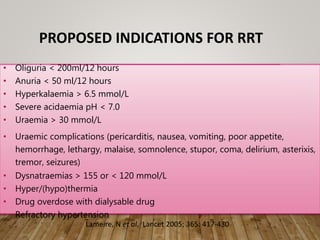 PROPOSED INDICATIONS FOR RRT
• Oliguria < 200ml/12 hours
• Anuria < 50 ml/12 hours
• Hyperkalaemia > 6.5 mmol/L
• Severe acidaemia pH < 7.0
• Uraemia > 30 mmol/L
• Uraemic complications (pericarditis, nausea, vomiting, poor appetite,
hemorrhage, lethargy, malaise, somnolence, stupor, coma, delirium, asterixis,
tremor, seizures)
• Dysnatraemias > 155 or < 120 mmol/L
• Hyper/(hypo)thermia
• Drug overdose with dialysable drug
• Refractory hypertension
Lameire, N et al. Lancet 2005; 365: 417-430
 