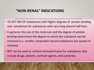“NON-RENAL” INDICATIONS
• TO GET RID OF Substances with higher degrees of protein binding
and sometimes for substances with very long plasma half-lives.
• In general, the size of the molecule and the degree of protein
binding determines the degree to which the substance can be
removed (i.e. smaller, nonprotein bound substances are easiest to
remove).
• RRT can be used as sorbent hemoperfusion for substances that
include drugs, poisons, contrast agents, and cytokines.
 
