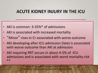 ACUTE KIDNEY INJURY IN THE ICU
• AKI is common: 3-35%* of admissions
• AKI is associated with increased mortality
• “Minor” rises in Cr associated with worse outcome
• AKI developing after ICU admission (late) is associated
with worse outcome than AKI at admission
• AKI requiring RRT occurs in about 4-5% of ICU
admissions and is associated with worst mortality risk
**
* Brivet, FG et al. Crit Care Med 1996; 24: 192-198
** Metnitz, PG et al. Crit Care Med 2002; 30: 2051-2058
 