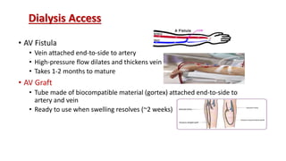 Dialysis Access
• AV Fistula
• Vein attached end-to-side to artery
• High-pressure flow dilates and thickens vein
• Takes 1-2 months to mature
• AV Graft
• Tube made of biocompatible material (gortex) attached end-to-side to
artery and vein
• Ready to use when swelling resolves (~2 weeks)
 