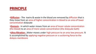 PRINCIPLE
•Diffusion - The toxins & waste in the blood are removed by diffusion that is
they move from an area of higher concentration in blood to an area of lower
concentration dialysate
•Osmosis - In which water moves from an area of lesser solute concentration
(the blood) to an area of more solute concentration (the dialysate bath)
•Ultra-filtration - Water moves under high pressure to an area low pressure. It
is accomplished by applying negative pressure or a suctioning force to the
dialysis membrane
 