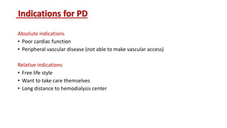 Indications for PD
Absolute indications
• Poor cardiac function
• Peripheral vascular disease (not able to make vascular access)
Relative indications
• Free life style
• Want to take care themselves
• Long distance to hemodialysis center
 