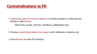 Contraindications to PD
• Inability to make connections and lack of family member or other person
willing or able to help
(dementia ,stroke ,arthritis , blindness, debilitation etc)
• Previous complicated abdominal surgery with adhesions, ostomies etc
• Lack of space to store PD solutions
 