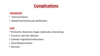 Complications
IMMEDIATE
• Technical failure
• Bowel/viscera/vascular perforation
LATE
• Peritonitis- Bacterial, fungal, tubercular, sclerosizing
• Tunnel or exit site infection
• Catheter migration/malfunction
• Ultra filtration failure
• Hernia/s
 