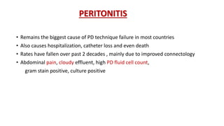 PERITONITIS
• Remains the biggest cause of PD technique failure in most countries
• Also causes hospitalization, catheter loss and even death
• Rates have fallen over past 2 decades , mainly due to improved connectology
• Abdominal pain, cloudy effluent, high PD fluid cell count,
gram stain positive, culture positive
 