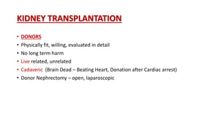 KIDNEY TRANSPLANTATION
• DONORS
• Physically fit, willing, evaluated in detail
• No long term harm
• Live related, unrelated
• Cadaveric (Brain Dead – Beating Heart, Donation after Cardiac arrest)
• Donor Nephrectomy – open, laparoscopic
 