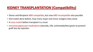 KIDNEY TRANSPLANTATION (Compatibility)
• Donor and Recipient ABO compatible, but now ABO incompatible also possible
• HLA match done before, how many major and minor antigens they share
• A cross match before transplant is a must
• Immunosuppressive medications (steroids, CNI, antimetabolites) given to prevent
graft loss by rejection
 