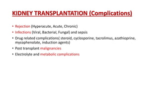 KIDNEY TRANSPLANTATION (Complications)
• Rejection (Hyperacute, Acute, Chronic)
• Infections (Viral, Bacterial, Fungal) and sepsis
• Drug related complications( steroid, cyclosporine, tacrolimus, azathioprine,
mycophenolate, induction agents)
• Post transplant malignancies
• Electrolyte and metabolic complications
 