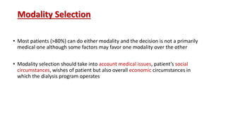 Modality Selection
• Most patients (>80%) can do either modality and the decision is not a primarily
medical one although some factors may favor one modality over the other
• Modality selection should take into account medical issues, patient’s social
circumstances, wishes of patient but also overall economic circumstances in
which the dialysis program operates
 