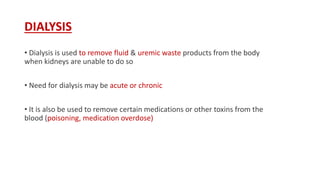 DIALYSIS
• Dialysis is used to remove fluid & uremic waste products from the body
when kidneys are unable to do so
• Need for dialysis may be acute or chronic
• It is also be used to remove certain medications or other toxins from the
blood (poisoning, medication overdose)
 