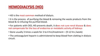 HEMODIALYSIS (HD)
• HD is the most common method of dialysis.
• It is the process of purifying the blood & removing the waste products from the
blood & re-infusing the purified blood.
• For patients with CKD, HD prevents death, it does not cure renal disease & does
not compensate for the loss of endocrine or metabolic activity of kidneys
• Done usually 3 times a week for 3 to 4 hrs/treatment – (9-12 hrs /week)
• The anticoagulant heparin is administered to keep blood from clotting in dialysis
circuit.
 