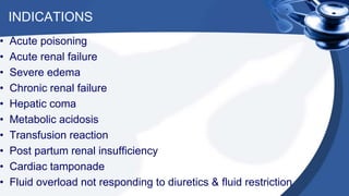 INDICATIONS
• Acute poisoning
• Acute renal failure
• Severe edema
• Chronic renal failure
• Hepatic coma
• Metabolic acidosis
• Transfusion reaction
• Post partum renal insufficiency
• Cardiac tamponade
• Fluid overload not responding to diuretics & fluid restriction
 