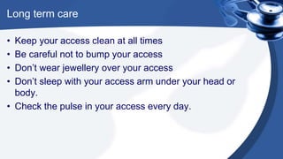 Long term care
• Keep your access clean at all times
• Be careful not to bump your access
• Don’t wear jewellery over your access
• Don’t sleep with your access arm under your head or
body.
• Check the pulse in your access every day.
 