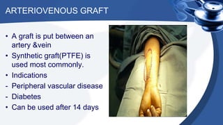 ARTERIOVENOUS GRAFT
• A graft is put between an
artery &vein
• Synthetic graft(PTFE) is
used most commonly.
• Indications
- Peripheral vascular disease
- Diabetes
• Can be used after 14 days
 