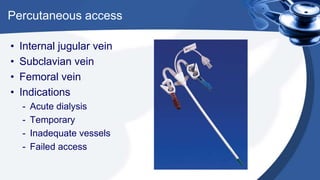 Percutaneous access
• Internal jugular vein
• Subclavian vein
• Femoral vein
• Indications
- Acute dialysis
- Temporary
- Inadequate vessels
- Failed access
 