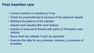 Post insertion care
• Correct insertion is checked by X-ray
• Check for pneumothorax & puncture of the adjacent vessels
• Maintain the patency of the catheter
- Heparin lock injected after each dialysis
- Heparin is removed & flushed with saline (0.9%)before next
dialysis
- Never flush the catheter if can’t be aspirated
• Examine the sites for any soreness, redness, or presence of
exudates.
 