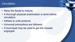 Canulation
• Allow the fistula to mature.
• A thorough physical examination is done before
canulation.
• Adhere to units protocol.
• Universal precautions are followed.
• A tourniquet may be used to get the vessels
engorged.
 