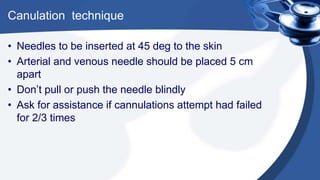 Canulation technique
• Needles to be inserted at 45 deg to the skin
• Arterial and venous needle should be placed 5 cm
apart
• Don’t pull or push the needle blindly
• Ask for assistance if cannulations attempt had failed
for 2/3 times
 